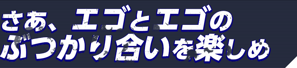 さあ、エゴとエゴのぶつかり合いを楽しめ