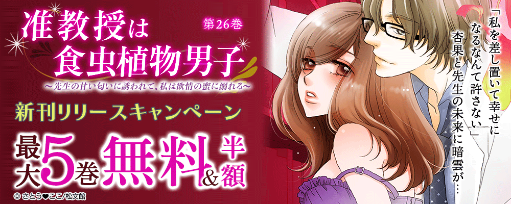 『准教授は食虫植物男子～先生の甘い匂いに誘われて、私は欲情の蜜に溺れる～／26巻』　新刊リリースキャンペーン　対象作品最大5巻無料＆続巻半額