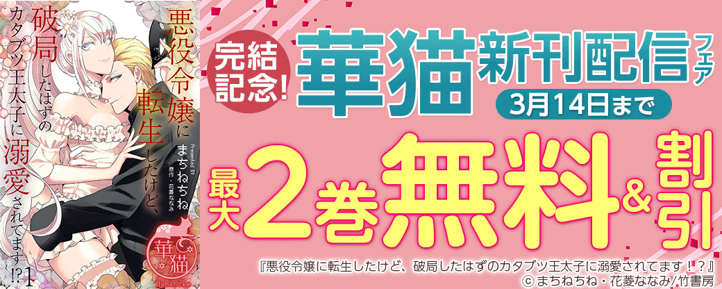 「悪役令嬢に転生したけど、破局したはずのカタブツ王太子に溺愛されてます！？」＆「溺愛花嫁　朝に濡れ夜に乱れ」完結記念！華猫新刊配信フェア（2023年3月分）