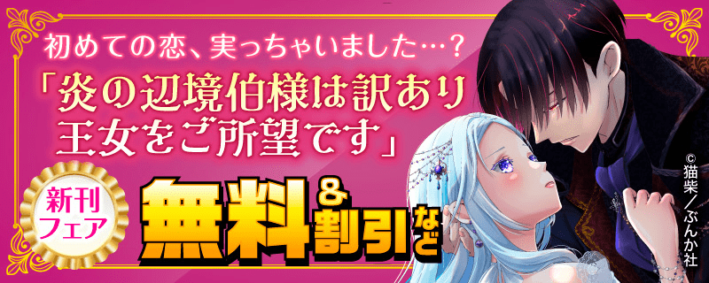 初めての恋、実っちゃいました…? 「炎の辺境伯様は訳あり王女をご所望です」新刊フェア　無料＆割引など